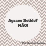 Agravo Retido? Não!