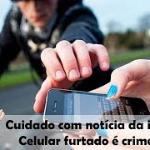 Cuidado com notícia da internet, celular furtado é crime sim!
